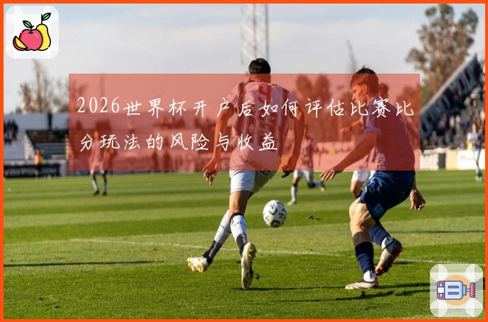 2026世界杯开户后如何评估比赛比分玩法的风险与收益
