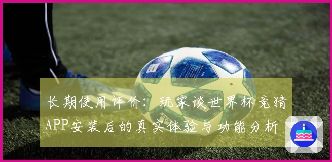 长期使用评价：玩家谈世界杯竞猜APP安装后的真实体验与功能分析