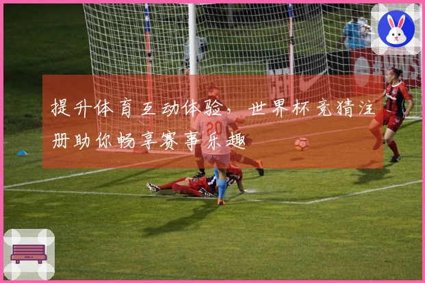 提升体育互动体验，世界杯竞猜注册助你畅享赛事乐趣