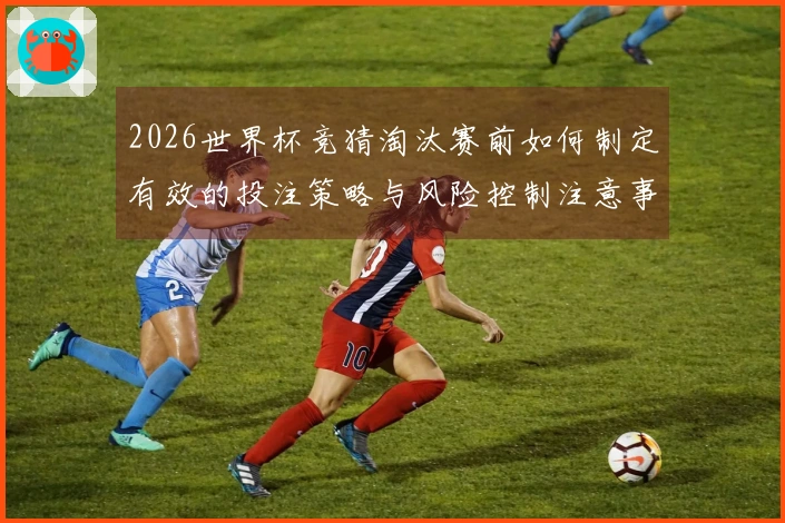 2026世界杯竞猜淘汰赛前如何制定有效的投注策略与风险控制注意事项
